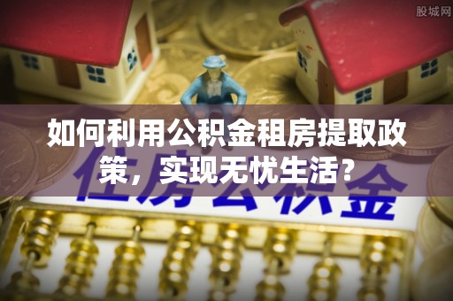 信赖如何利用公积金租房提取政策，实现无忧生活？