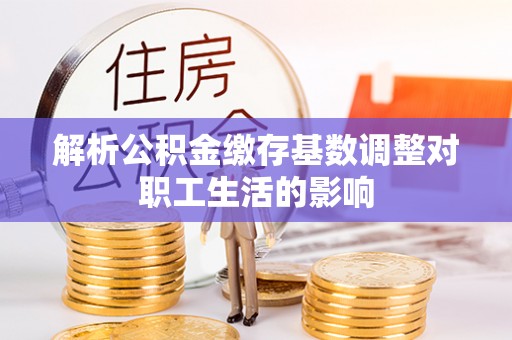 信赖解析公积金缴存基数调整对职工生活的影响
