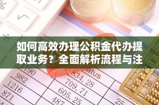 信赖如何高效办理公积金代办提取业务？全面解析流程与注意事项