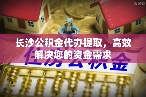 信赖长沙公积金代办提取，高效解决您的资金需求