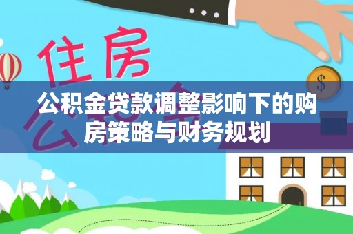 信赖公积金贷款调整影响下的购房策略与财务规划