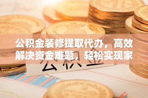 信赖公积金装修提取代办，高效解决资金难题，轻松实现家居梦想