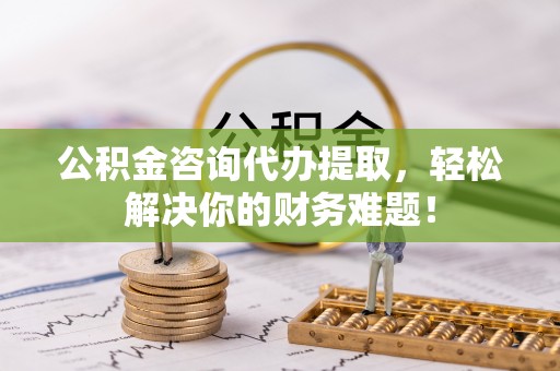 信赖公积金咨询代办提取，轻松解决你的财务难题！
