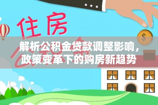 信赖解析公积金贷款调整影响，政策变革下的购房新趋势