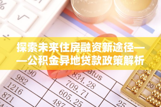 信赖探索未来住房融资新途径——公积金异地贷款政策解析与实践