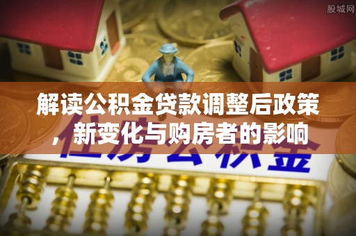 信赖解读公积金贷款调整后政策，新变化与购房者的影响