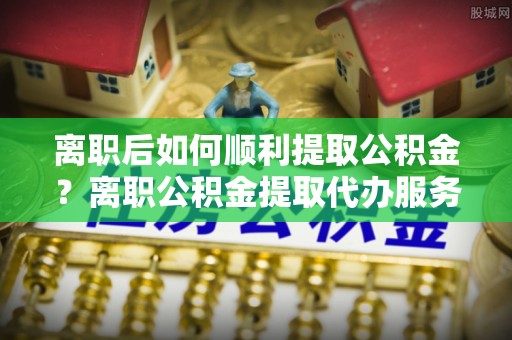信赖离职后如何顺利提取公积金？离职公积金提取代办服务指南