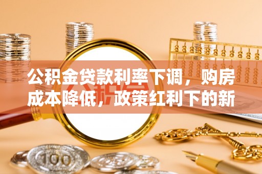 信赖公积金贷款利率下调，购房成本降低，政策红利下的新机遇