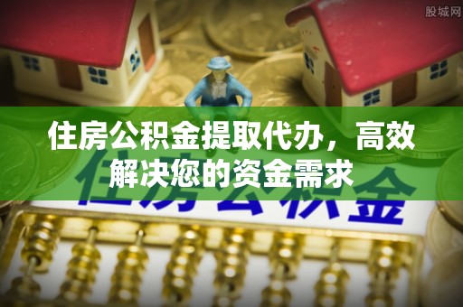 信赖住房公积金提取代办，高效解决您的资金需求
