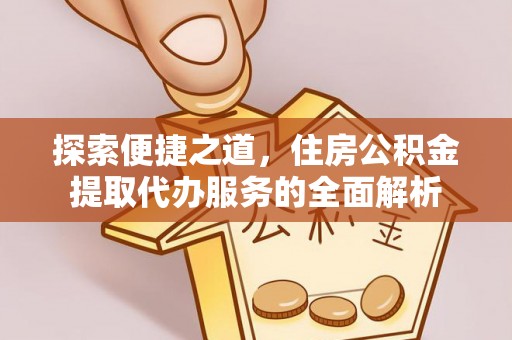信赖探索便捷之道，住房公积金提取代办服务的全面解析