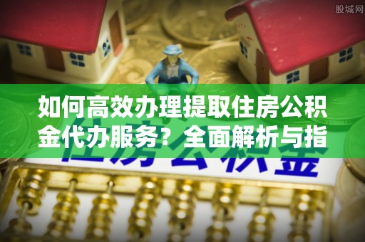 信赖如何高效办理提取住房公积金代办服务？全面解析与指南