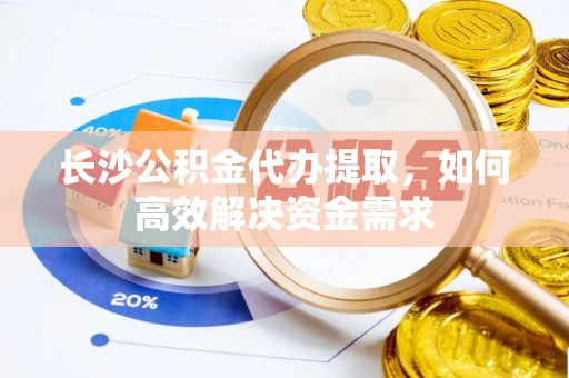 信赖长沙公积金代办提取，如何高效解决资金需求