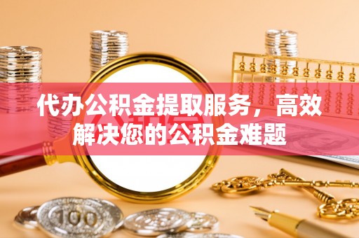 信赖代办公积金提取服务，高效解决您的公积金难题