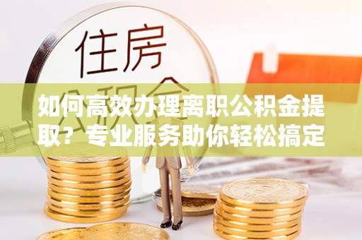 信赖如何高效办理离职公积金提取？专业服务助你轻松搞定