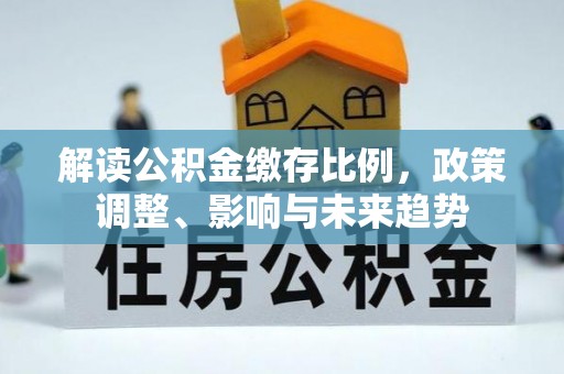 信赖解读公积金缴存比例，政策调整、影响与未来趋势
