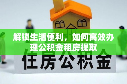 信赖解锁生活便利，如何高效办理公积金租房提取