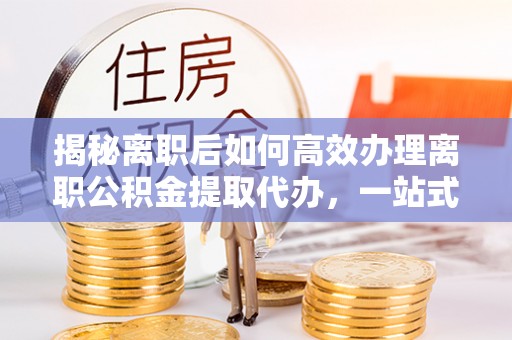 信赖揭秘离职后如何高效办理离职公积金提取代办，一站式服务全解析