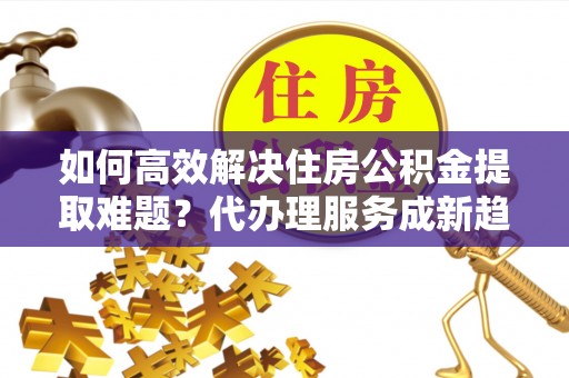 信赖如何高效解决住房公积金提取难题？代办理服务成新趋势