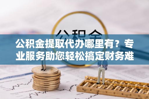 信赖公积金提取代办哪里有？专业服务助您轻松搞定财务难题