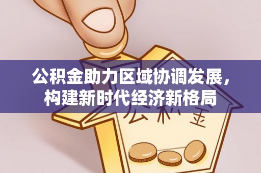 信赖公积金助力区域协调发展，构建新时代经济新格局