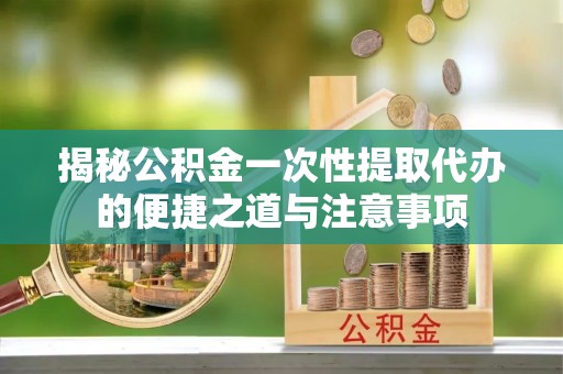 信赖揭秘公积金一次性提取代办的便捷之道与注意事项