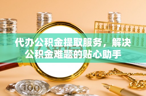 信赖代办公积金提取服务，解决公积金难题的贴心助手