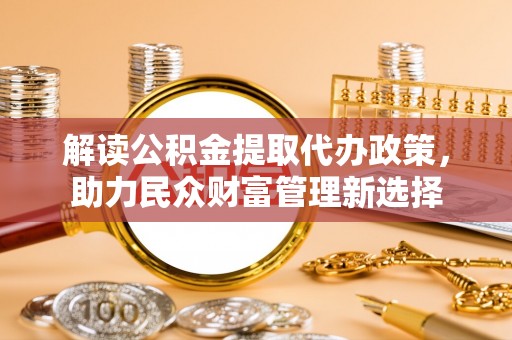 信赖解读公积金提取代办政策，助力民众财富管理新选择