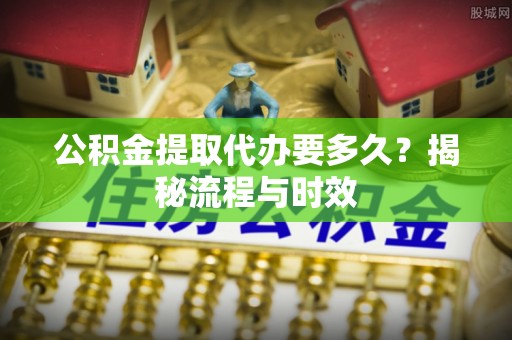 信赖公积金提取代办要多久？揭秘流程与时效