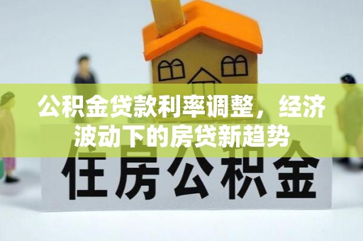 信赖公积金贷款利率调整，经济波动下的房贷新趋势
