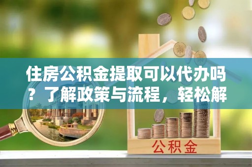 信赖住房公积金提取可以代办吗？了解政策与流程，轻松解决疑惑