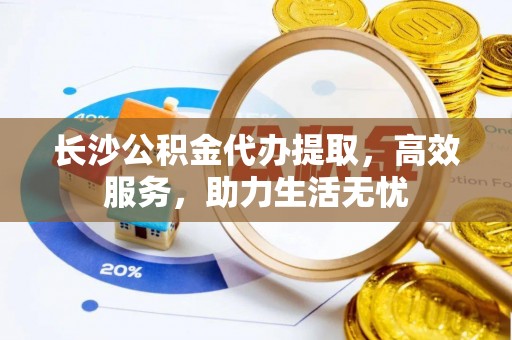 信赖长沙公积金代办提取，高效服务，助力生活无忧