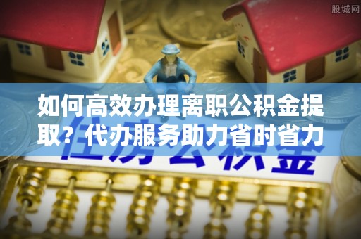 信赖如何高效办理离职公积金提取？代办服务助力省时省力