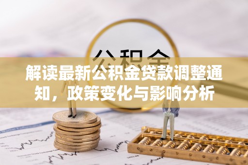 信赖解读最新公积金贷款调整通知，政策变化与影响分析