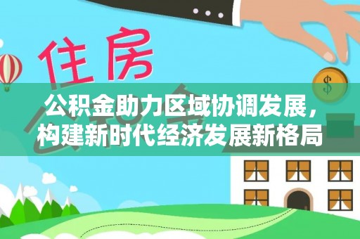 信赖公积金助力区域协调发展，构建新时代经济发展新格局
