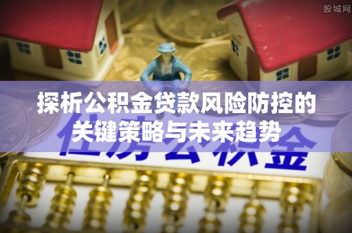 信赖探析公积金贷款风险防控的关键策略与未来趋势