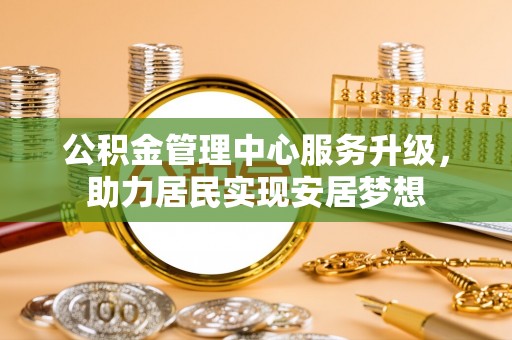信赖公积金管理中心服务升级，助力居民实现安居梦想