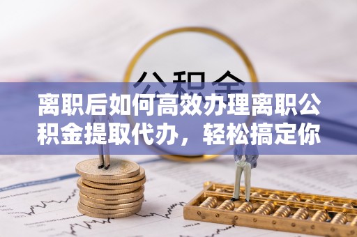 信赖离职后如何高效办理离职公积金提取代办，轻松搞定你的公积金