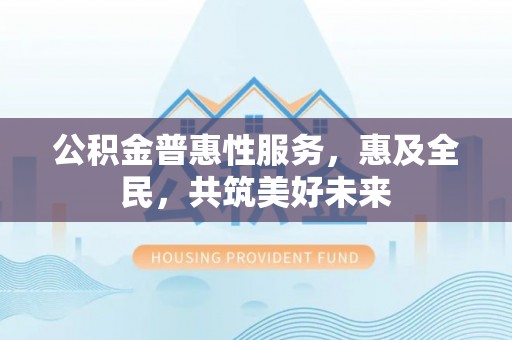 信赖公积金普惠性服务，惠及全民，共筑美好未来