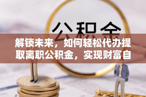 信赖解锁未来，如何轻松代办提取离职公积金，实现财富自由的第一步