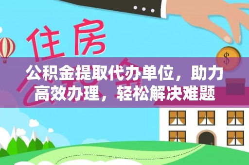 信赖公积金提取代办单位，助力高效办理，轻松解决难题