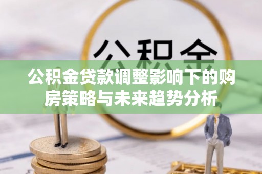 信赖公积金贷款调整影响下的购房策略与未来趋势分析