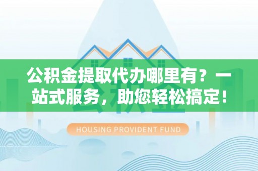 信赖公积金提取代办哪里有？一站式服务，助您轻松搞定！