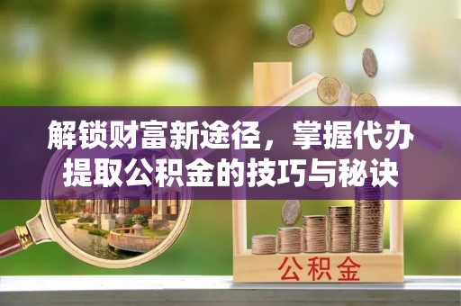 信赖解锁财富新途径，掌握代办提取公积金的技巧与秘诀