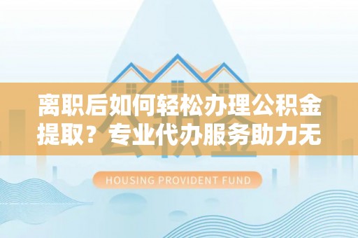 信赖离职后如何轻松办理公积金提取？专业代办服务助力无忧
