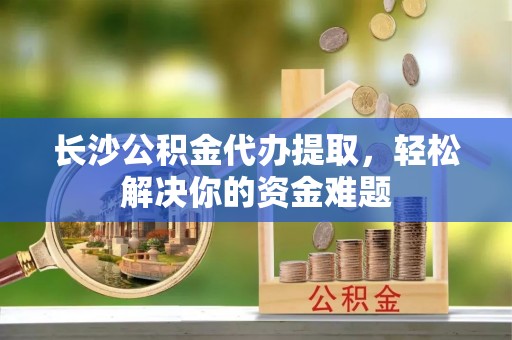 信赖长沙公积金代办提取，轻松解决你的资金难题