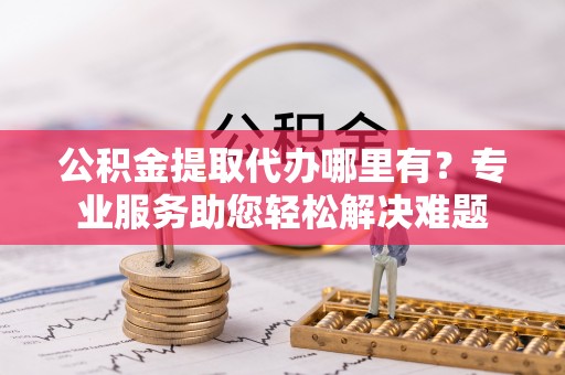 信赖公积金提取代办哪里有？专业服务助您轻松解决难题