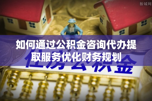 信赖如何通过公积金咨询代办提取服务优化财务规划