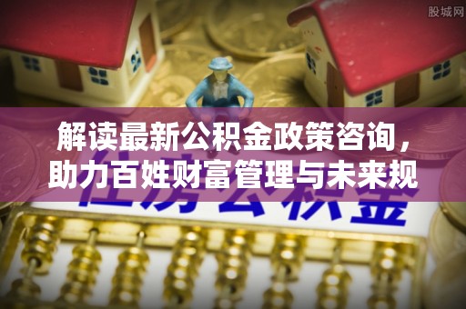 信赖解读最新公积金政策咨询，助力百姓财富管理与未来规划