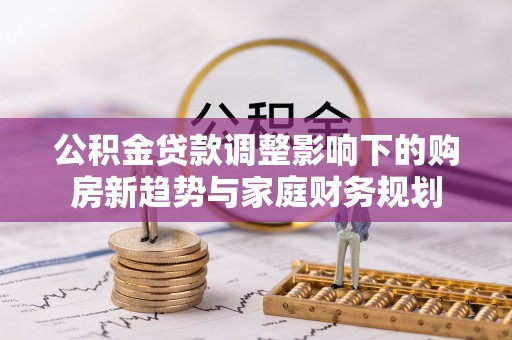 信赖公积金贷款调整影响下的购房新趋势与家庭财务规划