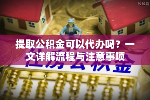 信赖提取公积金可以代办吗？一文详解流程与注意事项